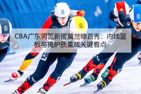 CBA广东男篮新援莫兰德首秀：内线篮板与掩护质量成关键看点