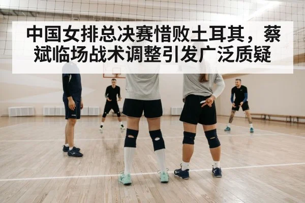 中国女排总决赛惜败土耳其,蔡斌临场战术调整引发广泛质疑